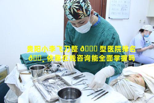 贵阳小李飞刀整 💐 型医院排名 🌸 依靠在线咨询能全面掌握吗